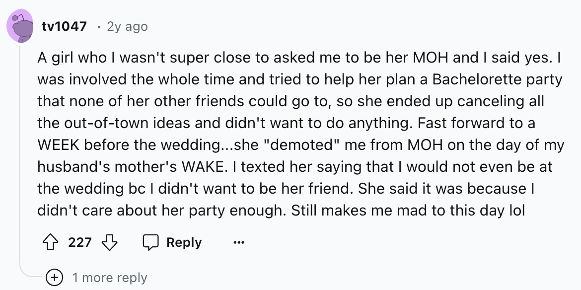 screenshot - tv1047 2y ago A girl who I wasn't super close to asked me to be her Moh and I said yes. I was involved the whole time and tried to help her plan a Bachelorette party that none of her other friends could go to, so she ended up canceling all th